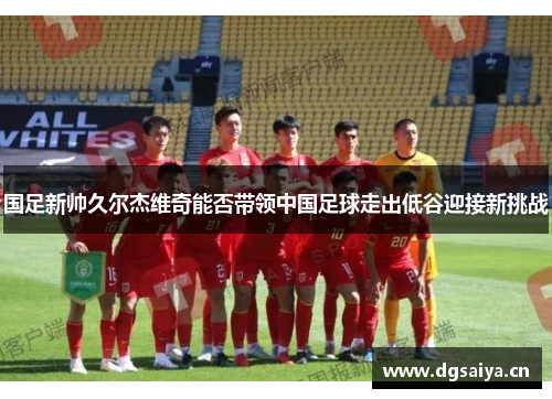 国足新帅久尔杰维奇能否带领中国足球走出低谷迎接新挑战