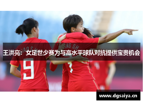 王洪亮：女足世少赛为与高水平球队对抗提供宝贵机会